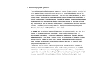 5. Indirizzi per progetti di agricivismo
Forme di incentivazione. Le carote senza bastone. Le strategie di implementazione richiedono forti
stimoli da parte degli enti pubblici, soprattutto dai comuni. Le buone leggi del passato recente, con
vincoli e prescrizioni, hanno avuto scarso successo e molti piani sono rimasti nel cassetto. Per alcune
iniziative, come la promozione dell’energia alternativa, si possono ottenere risultati concreti grazie ai
concorsi di finanziamento a livello europeo. Ma, in genere, per ottenere le buone pratiche è necessario
offrire delle carote, cioè gli incentivi. La Germania, che è il paese europeo più attivo nella riduzione
degli emissioni di gas serra, ha stimolato i grandi produttori a cambiare pratiche attraverso gli incentivi
economici. I proprietari possono essere guidati verso un maggior coordinamento paesaggistico
attraverso procedure che includono riduzione di oneri e tasse.
La quota di 30%. Le motivazioni alla base dell’agricivismo comprendono questioni sia di etica sia di
estetica. Per portare la città verso la sostenibilità, ci vuole l’impegno pubblico e privato. Per
neutralizzare gli effetti di edifici e infrastrutture che sono fuori scala o brutte, ci vuole la bellezza di
opere paesaggistiche. Come regola, si propone che ogni sito riqualificabile, che abbia una grandezza
di più di 10,000 mq, preveda un minimo di 30% di verde, preferibilmente coltivato con orti civici.
Inoltre, si richiede che almeno il 10 % del consumo energetico degli utenti sia coperto da fonti di
energia alternativa prodotta sul sito.
L’introduzione di più situazioni di coltivazione agricola in città permette ai cittadini di stabilire un
contatto con la provenienza del proprio cibo, inoltre, la città sarebbe governata con più sensibilità
ambientale se la coltivazione fosse un fattore più presente nella vita quotidiana, e il verde pubblico
acquisterebbe un nuovo stile attraverso l’impegno di numerosi coltivatori e operatori agricoli. Con tali
presenze, lo spazio della città sarebbe più controllato e i cittadini si sentirebbero più al sicuro.
 