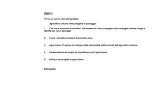 INDICE
Verso un nuovo Libro del paradiso
Agricoltura urbana come progetto di paesaggio
1. Che cos’è successo al contado? Dal modello di città e campagna alle campagne urbane: luoghi e
identità dei nuovi paesaggi
2. L’orto: orticoltura estetica, funzionale, etica.
3. Agricivismo. Proposte di sviluppo delle potenzialità polifunzionali dell’agricoltura urbana.
4. Caratteristiche dei luoghi da riqualificare con l’agricivismo
5. Indirizzi per progetti di agricivismo
Bibliografia
 
