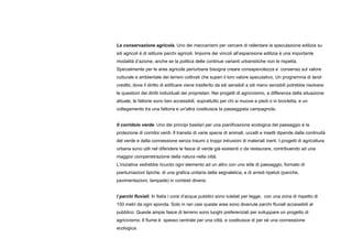 La conservazione agricola. Uno dei meccanismi per cercare di rallentare la speculazione edilizia su
siti agricoli è di istituire parchi agricoli. Imporre dei vincoli all’espansione edilizia è una importante
modalità d’azione, anche se la politica delle continue varianti urbanistiche non le rispetta.
Specialmente per le aree agricole periurbane bisogna creare consapevolezza e consenso sul valore
culturale e ambientale dei terreni coltivati che superi il loro valore speculativo. Un programma di land-
credits, dove il diritto di edificare viene trasferito da siti sensibili a siti meno sensibili potrebbe risolvere
le questioni dei diritti individuali dei proprietari. Nei progetti di agricivismo, a differenza della situazione
attuale, le fattorie sono ben accessibili, soprattutto per chi si muove a piedi o in bicicletta, e un
collegamento tra una fattoria e un'altra costituisce la passeggiata campagnola.
Il corridoio verde. Uno dei principi basilari per una pianificazione ecologica del paesaggio è la
protezione di corridoi verdi. Il transito di varie specie di animali, uccelli e insetti dipende dalla continuità
del verde e dalla connessione senza traumi o troppi intrusioni di materiali inerti. I progetti di agricoltura
urbana sono utili nel difendere le fasce di verde già esistenti o da restaurare, contribuendo ad una
maggior compenetrazione della natura nella città.
L’iniziativa vedrebbe ricucito ogni elemento ad un altro con uno stile di paesaggio, formato di
piantumazioni tipiche, di una grafica unitaria della segnaletica, e di arredi ripetuti (panche,
pavimentazioni, lampade) in contesti diversi.
I parchi fluviali. In Italia i corsi d’acqua pubblici sono tutelati per legge, con una zona di rispetto di
150 metri da ogni sponda. Solo in rari casi queste aree sono divenute parchi fluviali accessibili al
pubblico. Queste ampie fasce di terreno sono luoghi preferenziali per sviluppare un progetto di
agricivismo. Il fiume è spesso centrale per una città, e costituisce di per sé una connessione
ecologica.
 