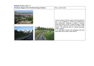 Strategie vincenti: caso n. 7
Pamplona, Spagna. Parco Fluviale de Arga y Puentes. Tema : parco fluviale
Il parco di Arga y Puentes seque il percorso del fiume
per 11 Km, mettendo in mostra una collezione di
ponti straordinari, medievali e moderni. Il sentiero
lungo fiume tocca il corral di Santo Domingo, il luogo
da cui parte il percorso dei tori per la festa di San
Fermin, ma anche orti civici, la piscina comunale,
frutteti e giardini.
E’ un esemplare recupero del paesaggio alla base
della collina dove sorge il centro storico.
 