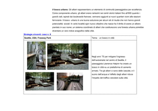 Il bosco urbano. Gli alberi rappresentano un elemento di continuità paesaggistica per eccellenza.
Come componente urbano, gli alberi erano rarissimi nei centri storici italiani fino all’800 quando i
grandi viali, ispirati dai boulevards francesi, venivano aggiunti ai nuovi quartieri vicini alle stazioni
ferroviarie. Il bosco urbano è una buona soluzione per alcuni siti di risulta che non hanno grandi
potenzialità sociali. In varie località ogni nuovo cittadino che nasce ha il diritto di avere un albero
piantato in suo nome; un sistema coordinato di alberi che costituiscono una foresta urbana potrebbe
diventare un vero indice anagrafico della città.
Strategie vincenti: caso n. 8
Seattle, USA. Freeway Park Tema : un bosco in città
Negli anni ’70 per mitigare l’ingresso
dell’autostrada nel centro di Seattle, il
paesaggista Lawrence Halprin ha creato un
bosco in città su un piattaforma di cemento
armato. Tra gli alberi ci sono delle cascate, e il
suono dell’acqua e l’effetto degli alberi riduce
l’impatto del traffico veicolare sulla città.
 