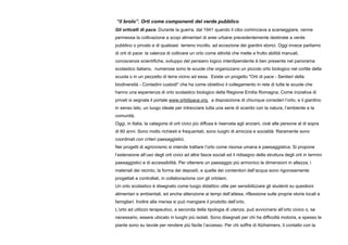 “il brolo”. Orti come componenti del verde pubblico
Gli orticelli di pace. Durante la guerra, dal 1941 quando il cibo cominciava a scarseggiare, venne
permessa la coltivazione a scopi alimentari di aree urbane precedentemente destinate a verde
pubblico o privato e di qualsiasi terreno incolto, ad eccezione dei giardini storici. Oggi invece parliamo
di orti di pace: la valenza di coltivare un orto come attività che mette a frutto abilità manuali,
conoscenze scientifiche, sviluppo del pensiero logico interdipendente è ben presente nel panorama
scolastico italiano, numerose sono le scuole che organizzano un piccolo orto biologico nel cortile della
scuola o in un pezzetto di terra vicino ad essa. Esiste un progetto "Orti di pace - Sentieri della
biodiversità - Contadini custodi" che ha come obiettivo il collegamento in rete di tutte le scuole che
hanno una esperienza di orto scolastico biologico della Regione Emilia Romagna. Come iniziativa di
privati si segnala il portale www.ortidipace.org, a disposizione di chiunque consideri l’orto, e il giardino
in senso lato, un luogo ideale per intrecciare tutta una serie di scambi con la natura, l’ambiente e la
comunità.
Oggi, in Italia, la categoria di orti civici più diffusa è riservata agli anziani, cioè alle persone al di sopra
di 60 anni. Sono molto richiesti e frequentati, sono luoghi di amicizia e socialità. Raramente sono
coordinati con criteri paesaggistici.
Nei progetti di agricivismo si intende trattare l’orto come risorsa umana e paesaggistica. Si propone
l’estensione all’uso degli orti civici ad altre fasce sociali ed il ridisegno della struttura degli orti in termini
paesaggistici e di accessibilità. Per ottenere un paesaggio più armonico le dimensioni in altezza, i
materiali dei recinto, la forma dei depositi, e quella dei contenitori dell’acqua sono rigorosamente
progettati e controllati, in collaborazione con gli ortolani.
Un orto scolastico è disegnato come luogo didattico utile per sensibilizzare gli studenti su questioni
alimentari e ambientali, ed anche attenzione ai tempi dell’attesa, riflessione sulle proprie storie locali e
famigliari. Inoltre alla mensa si può mangiare il prodotto dell’orto.
L’orto ad utilizzo terapeutico, a seconda della tipologia di utenza, può avvicinarsi all’orto civico o, se
necessario, essere ubicato in luoghi più isolati. Sono disegnati per chi ha difficoltà motoria, e spesso le
piante sono su tavole per rendere più facile l’accesso. Per chi soffre di Alzheimers, il contatto con la
 