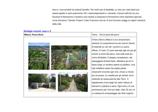terra e i suoi prodotti ha notevoli benefici. Per molti casi di disabilità, un orto con i letti alzati può
essere gestito in semi-autonomia. Per i tossicodipendenti e i carcerati, il lavoro nell’orto ha una
funzione di liberazione e riscatto e può aiutare a preparare la formazione come operatore agricolo,
come dimostra il “Garden Project” a San Francisco che da 15 anni fornisce ortaggi ai migliori ristoranti
della città.
Strategie vincenti: caso n. 9
Milano, Parco Nord. Tema : Orti ai bordi del parco
Il Parco Nord a Milano è uno straordinario
esempio di cooperazione tra sei comuni diversi.
Si estende su vari siti—quindi è un parco
diffuso. Ci sono 12 zone riservate agli orti per gli
anziani ai bordi del parco, cioè nelle aree più
vicine all’abitato. Il disegno complessivo, del
paesaggista Andrea Kipar, allestisce gli orti in
fasce lungo un sentiero aperto al pubblico. Una
rete metallica verde che ospita piante
rampicanti circonda ogni orto, chiuso a chiave
per sicurezza. Le casette per gli utensili, sono
sostituite da casse-panche alte 70cm. Il
regolamento d’uso degli orti vieta l’utilizzo di
elementi in plastica e serre. Ogni anno c’è una
premiazione per l’orto più bello. Ogni 30 orti c’è
un sistema di compostaggio dei rifiuti organici.
 
