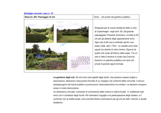 Strategie vincenti: caso n. 10
Naerum, DK. Paesaggio di orti Tema : orti privati nel giardino pubblico
Disegnati per le nuove residenze fatte a nord
di Copenhagen, negli anni ’50, dal grande
paesaggista Theodore Sorenson, si tratta di 50
orti per gli abitanti degli appartamenti vicini.
Ogni orto di 80 mq è confinato dentro una
siepe ovale, alta 1.70m. Le casette sono tutte
uguali ma dipinte di colori diversi. Ognuno fa
quello che vuole all’interno della siepe. Tra un
orto e l’altro il terreno è curato dal Comune.
Quindi è un giardino pubblico con tanti orti
privati di grande rigore formale.
La gestione degli orti. Gli orti civici sono gestiti dagli utenti, che possono essere singoli o
associazioni, attraverso l’assunzione formale di un impegno nei confronti della comunità. I comuni
predispongono dei bandi pubblici e promuovono l’associazionismo fra ortolani. Le decisioni vengono
prese in modo democratico.
Un almanacco annuale, composto di conoscenza della cultura e coltura locale, è pubblicato ogni
anno con il contributo degli iscritti. Per stimolare l’orgoglio e la partecipazione degli ortolani, e il
confronto con la realtà locale, sono previste feste e premiazioni per gli orti più belli, mercati, e serate
didattiche.
 