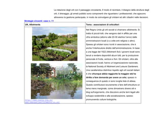 La relazione degli orti con il paesaggio circostante, Il modo di recintare, il disegno della struttura degli
orti, il drenaggio, gli arredi pubblici sono componenti che riguardano i professionisti, che agiscono
attraverso la gestione partecipata, in modo da coinvolgere gli ortolani ed altri cittadini nelle decisioni.
Strategie vincenti: caso n. 11
UK, Allotments Tema : associazioni di orticoltori
http://www.nsalg.org.uk/
www.newcastleallotments.co.uk/
Nel Regno Unito gli orti sociali si chiamano allotments. Si
tratta di piccoli lotti, che vengono dati in affitto per una
cifra simbolica (attorno alle 20-30 sterline l’anno) dalle
amministrazioni locali (o a volte enti religiosi o altro).
Spesso gli ortolani sono riuniti in associazione, che è
anche l’interlocutore diretto dell’amministrazione. In base
a una legge del 1922 (Allotment Act) i governi locali sono
tenuti a rendere disponibili alcuni lotti, per la produzione
personale di frutta, verdura e fiori. Gli ortolani, oltre alle
associazioni locali, hanno un’organizzazione nazionale,
la National Society of Allotment and Leisure Gardeners.
Una caratteristica distintiva rispetto agli orti sociali italiani
è che chiunque abbia raggiunto la maggior età ha
diritto a fare domanda per avere un orto; spesso in
conseguenza di questo vi sono lunghe liste di attesa.
Questo contribuisce sicuramente a fare dell’orticultura un
tema meno marginale, come dimostrano diversi siti e
blog sull’argomento, che discutono anche temi legati allo
sviluppo sostenibile e alla socializzazione, spesso
promuovendo culture biologiche.
 