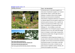 Strategie vincenti: caso n. 13
Gottinga, Germania, Tema : orti interculturali.
http://www.stiftung-interkultur.de
http://www.goest.de/Internationale_Gaerten.htm
http://www.internationale-gaerten.de/
http://www.goest.de/Internationale_Gaerten.htm#anfang
In Germania sono in corso alcuni progetti di orti
interculturali. Inizialmente il progetto, con il nome di
Internationalen Gärten, è partito dalla città di
Gottinga, su iniziativa di alcune donne rifugiate
bosniache, per promuovere la competenza
interculturale e l’integrazione attraverso il recupero di
un elemento delle loro vite nel paese di origine di cui
sentivano grande mancanza, l’orto o il giardino da
coltivare. Da questa idea del 1995 è nata un anno
dopo un’associazione, la Internationale Gärten
Göttingen e.V., che ha affittato un primo lotto
trasformandolo in orto. All’originario gruppo di donne
bosniache si sono via via unite molte altre famiglie
locali e di immigrati, e anche single, di gruppi etnici
ed estrazione sociale diversi. Ad oggi il sito parla di
280 persone di 19 paesi.
L’associazione si ispira all’agricoltura biologica, e si
occupa anche di educazione ambientale e linguistica.
Il progetto, che ha ricevuto riconoscimenti nazionali e
finanziamenti europei, si è poi esteso a varie altre
città tedesche ed ha avviato un network con altri
paesi europei (in Inghilterra, Austria e Olanda), che
continua ad accogliere nuovi membri .
 