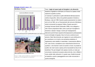 Strategie vincenti: caso n. 14
Bordeaux, Francia Tema : dagli orti operai agli orti famigliari e du dimanche
http://www.padesautoproduction.org/IMG/pdf/Evaluation_des_Aubiers-2.pdf
http://jardinons.com/cadreliens.htm
http://www.qualitedevie.org/qualite/tiki-
read_article.php?articleId=20
Assieme a Inghilterra e Germania, la Francia è un paese a forte
tradizione di jardins ouvriers.
Un esempio in particolare è quello dell’attività dell’associazione
Jardins d’aujourdhui, attiva nel quartiere popolare di Aubiers a
Bordeaux, nata nel 1989. Quando questa associazione ha creato i
primi orti nel 1993, con un finanziamento del comune di Bordeaux,
subito la domanda ha superato l’offerta. Questo secondo il
sociologo francese Daniel Cérézuelle (1999), è da collegarsi a
tutto il lavoro preparatorio fatto: porta a porta per raccogliere le
domante e valutare i bisogni, riunioni per l’assegnazione,
attenzione perché fasce esposte all’emarginazione partecipassero
(come le famiglie immigrate). Alcuni orti sono condivisi da più
persone. Data l’alta domanda, per regolare le nuove attribuzioni e
per coordinare ci si è rivolti a una animatrice-mediatrice. Il
regolamento viene stabilito in assemblea. L’associazione afferma
che i casi di furto e vandalismo sono notevolmente diminuiti nel
quartiere. L’orto diventa il centro di scambi e di doni, di prodotti di
qualità, tutti «beni scarsi» spesso prima inaccessibili ad alcuni dei
beneficiari. Per gli immigrati l’orto spesso è anche un modo per
comunicare e riprodurre la propria cultura del cibo, che si riflette in
modo visibile nelle coltivazioni. In questo caso, finalità funzionali
ed estetiche, sociali e paesaggistiche sono tutte riconosciute in
quanto sinergiche.
 