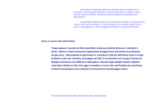 «Paradisum voluptatis plantavit dominus Deus omnipotens a
principio, in quo posuit hominem, quem formaverat, et ipsius corpus
ornavit veste candenti, sibi donans perfectissimam et perpetuam
libertatem» *
«In principio il Signore piantò un paradiso di delizie, nel quale pose
l'uomo che aveva formato, e aveva ornato il suo stesso corpo di una
veste candeggiante, donandogli perfettissima e perpetua libertà»
Verso un nuovo Libro del Paradiso
Troppo spesso il concetto di città sostenibile è sostenuto soltanto attraverso restrizioni e
divieti. Mentre si ritiene necessaria l’applicazione di leggi severe che limitano la produzione
dei gas serra, nella proposta di agricivismo si considera la città per definizione come un luogo
di libertà. Il Libro del Paradiso, promulgato nel 1257, fu lo strumento con il quale il Comune di
Bologna incentivava circa 6000 servi della gleba a liberarsi dagli obblighi feudali e stabilirsi
come liberi cittadini in città. Così oggi ci vorrebbe un nuovo Libro del Paradiso per incentivare
la libertà di partecipare come coltivatori al rinnovamento del paesaggio urbano.
* Incipit del Liber Paradisu (Archivio di Stato di Bologna))
 