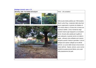 Strategie vincenti: caso n. 15
Berkeley, USA. The Edible Schoolyard Tema : orto scolastico
Nella scuola media pubblica per 1000 studenti,
Martin Luther King, i sostenitori dello slow food
hanno organizzato un grande orto didattico di
circa mezzo ettaro in un’area che un tempo era
coperta di asfalto. L’orto è mantenuto dagli
studenti insieme agli insegnanti e ai consulenti
tecnici. Accanto alla casetta per le galline è
stato realizzato un grande cerchio con balle di
paglia, utilizzato come anfiteatro per le lezioni
all’aperto quando il tempo lo permette. I corsi di
biologia sono spesso collegati con le attività
dell’orto. La cucina della mensa si trova nel bel
mezzo dell’orto. Spezie, verdure, uova e carne,
prodotti da questa piccola fattoria, sono usati
nella preparazione dei pasti.
 