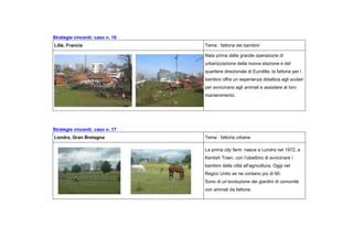 Strategie vincenti: caso n. 16
Lille, Francia Tema : fattoria dei bambini
Nata prima della grande operazione di
urbanizzazione della nuova stazione e del
quartiere direzionale di Eurolille, la fattoria per i
bambini offre un esperienza didattica agli scolari
per avvicinarsi agli animali e assistere al loro
mantenimento.
Strategie vincenti: caso n. 17
Londra, Gran Bretagna Tema : fattoria urbane
La prima city farm nasce a Londra nel 1972, a
Kentish Town, con l’obiettivo di avvicinare i
bambini della città all’agricoltura. Oggi nel
Regno Unito se ne contano più di 60.
Sono di un’evoluzione dei giardini di comunità
con animali da fattoria.
 