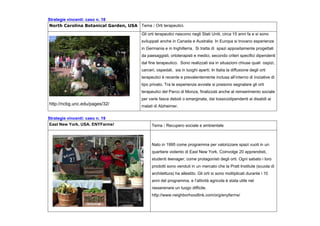 Strategie vincenti: caso n. 18
North Carolina Botanical Garden, USA Tema : Orti terapeutici.
http://ncbg.unc.edu/pages/32/
Gli orti terapeutici nascono negli Stati Uniti, circa 15 anni fa e si sono
sviluppati anche in Canada e Australia. In Europa si trovano esperienze
in Germania e in Inghilterra. Si tratta di spazi appositamente progettati
da paesaggisti, ortoterapisti e medici, secondo criteri specifici dipendenti
dal fine terapeutico. Sono realizzati sia in situazioni chiuse quali ospizi,
carceri, ospedali, sia in luoghi aperti. In Italia la diffusione degli orti
terapeutici è recente e prevalentemente inclusa all’interno di iniziative di
tipo privato. Tra le esperienze avviate si possono segnalare gli orti
terapeutici del Parco di Monza, finalizzati anche al reinserimento sociale
per varie fasce deboli o emarginate, dai tossicodipendenti ai disabili ai
malati di Alzheimer.
Strategie vincenti: caso n. 19
East New York, USA. ENYFarms! Tema : Recupero sociale e ambientale
Nato in 1995 come programma per valorizzare spazi vuoti in un
quartiere violento di East New York. Coinvolge 20 apprendisti,
studenti teenager, come protagonisti degli orti. Ogni sabato i loro
prodotti sono venduti in un mercato che la Pratt Institute (scuola di
architettura) ha allestito. Gli orti si sono moltiplicati durante i 10
anni del programma, e l’attività agricola è stata utile nel
rasserenare un luogo difficile.
http://www.neighborhoodlink.com/org/enyfarms/
 