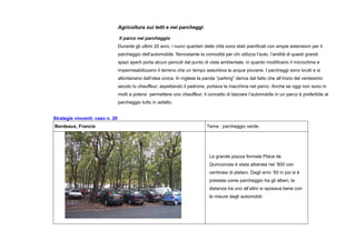 Agricoltura sui tetti e nei parcheggi
Il parco nel parcheggio
Durante gli ultimi 20 anni, i nuovi quartieri delle città sono stati pianificati con ampie estensioni per il
parcheggio dell’automobile. Nonostante la comodità per chi utilizza l’auto, l’aridità di questi grandi
spazi aperti porta alcuni pericoli dal punto di vista ambientale, in quanto modificano il microclima e
impermeabilizzano il terreno che un tempo assorbiva le acque piovane. I parcheggi sono brutti e si
allontanano dall’idea civica. In inglese la parola “parking” deriva dal fatto che all’inizio del ventesimo
secolo lo chauffeur, aspettando il padrone, portava la macchina nel parco. Anche se oggi non sono in
molti a potersi permettere uno chauffeur, il concetto di lasciare l’automobile in un parco è preferibile al
parcheggio tutto in asfalto.
Strategie vincenti: caso n. 20
Bordeaux, Francia Tema : parcheggio verde
La grande piazza formale Place de
Quinconces è stata alberata nel ‘800 con
centinaia di platani. Dagli anni ’50 in poi si è
prestata come parcheggio tra gli alberi, la
distanza tra uno all’altro si sposava bene con
le misure degli automobili.
 