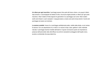 Un albero per ogni macchina. I parcheggi possono fare parte del bosco urbano, con gruppi di alberi,
siepi divisorie e accompagnati da distese di erba. Una buona regola prevede un albero per ogni posto
macchina. I filari di alberi di frutta segnano le geometrie di un parcheggio così come i filari di alberi
snelli come frassini o aceri campestri. I cespugli aiutano a creare zone semi-chiuse dentro il recinto del
parcheggio ed aiutano ad orientarsi.
La sezione variabile. Invece di un parcheggio perfettamente piatto, visibile dalla strada, si può variare
la sezione. Con una depressione di un metro e un recinto di siepi, sassi, gabbioni o altro materiale
naturale, il parcheggio diventa invisibile dall’esterno. È giusto riconoscere quanto sia importante la
presenza dell’automobile nella città diffusa ma anche la necessità di proteggersi dall’impatto visivo,
acustico e ambientale che essa determina.
 