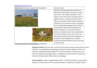 Strategie vincenti: caso n. 21
Detroit, USA Ford Motor Company’s River Rouge Plant Tema : tetti verdi
http://www.greenroofs.com/projects/ford_mi Foto Ford
Nel 2005 i tetti della grande fabbrica della Ford a
River Rouge, presso Detroit, sono stati convertiti in
“tetti viventi”. Oltre 4 ettari di superficie su vecchi
capannoni sono stati coperti di uno strato di terra e
piantati di sedum, una graminacea che assorbe e
filtra le acque piovane. Questa copertura estensiva
costituisce un buon esempio di come si può portare
verso la sostenibilità il paesaggio della città diffusa.
Il tetto dell’ufficio delle relazioni pubbliche porta
pannelli fotovoltaici, e ci sono pannelli solari sul
terreno per riscaldare l’acqua. Intorno alle fabbriche
sono stati ricostituite le zone umide. La Ford, che
per quattro generazioni è stata una compagnia che
contribuiva in pieno all’effetto serra, attraverso i
metodi dell’architetto Bill McDonhough sta cercando
di cambiare rotta.
Rompere le scatole. Non solo il tetto, ma anche i lati dei capannoni possono essere coperti di terra e
piantumati. La cementificazione del paesaggio periurbano può essere ridotta se un fianco di un
capannone, preferibilmente quello esposto a nord, viene seminterrato. In questo modo si può
diminuire la presenza ottusa degli scatoloni. I vantaggi per l’isolamento termico e acustico sono
notevoli ed importanti quanto l’effetto estetico sul paesaggio.
Il tetto energetico. In Italia, il progetto attivato nel 2001 “10,000 tetti fotovoltaici” ha reso possibile,
attraverso un contributo fino al 75% del costo dell’impianto, la realizzazione di migliaia di sistemi
 