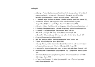 Bibliografia
• R. Camagni, Processi di utilizzazione e difesa dei suoli nelle fasce periurbane: dal conflitto alla
cooperazione fra città e campagna, in F. Boscacci e R. Camagni (a cura di) Tra città e
campagna: periurbanizzazione e politiche territoriali, Bologna, Il Mulino, 1994
• F. Cardini e M. Miglio, Nostalgia del paradiso. Il giardino medievale, Roma-Bari, Laterza, 2002
• D. Cérézuelle, Jardinage et développement social, con l’associazione Les jardins
d’auhjourd’hui, Ed. Charles-Léopold Mayer, Document n. 10, novembre 1999
• D. Crouch e C. Ward, The Allotment: Its Landscape and Culture, Five Leaves Publications, s.d.
• P. Donadieu, Campagnes Urbaines, 1998; trad. it. Campagne urbane, Roma, Donzelli, 2006
• P. Donadieu, La société paysagiste, Arles-Versailles, Actes Sud, 2002
• M.G. Gibelli, Il paesaggio delle frange urbane, Milano, FrancoAngeli, 2003
• J. Goody, The Culture of Flowers, 1993; trad. it. La cultura dei fiori, Torino, Einaudi, 1993
• R.Ingersoll, Sprawltown, Roma, Meltemi, 2004
• Mela, M.C. Belloni e L. Davico, Sociologia dell’ambiente, Roma Carocci, 1998
• V. Merlo, Sociologia del verde, Milano, Angeli, 1997
• S. Mukerji, Material practices of domination: Christian humanism, the build environment, and
techniques of Western power, in «Theory and Society», 2002, 31, pp. 1-34.
• L. Mumford The Culture of Cities, 1928; trad. it. La cultura delle città, Milano, Comunità, 1999
• Nuovamente, Per la tutela del verde urbano. Gestione, cura e progettazione, Bologna, Sigem,
2003
• Nuovamente, Partecipazione, progettazione, gestione. Un’esperienza sulle aree verdi della
città, Bologna, Sigem, 2005
• S. Parker, Urban Theory and the Urban Experience, 2004; trad. it. Teoria ed esperienza
urbana, Bologna, Il Mulino, 2006
 
