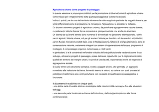 Agricoltura urbana come progetto di paesaggio.
In questa sessione si propongono indirizzi per la promozione di diverse forme di agricoltura urbana
come mezzo per il miglioramento della qualità paesaggistica e della vita sociale.
Indirizzi, quindi, per la cura del territorio attraverso la coltura agricola praticata da soggetti diversi e per
scopi differenziati come la produzione, la ricreazione, l’educazione, la socialità, la bellezza.
Da attuarsi attraverso progetti di agricoltura urbana, da pianificare e programmare a scale diverse,
considerando tutte le diverse forme conosciute e già sperimentate, ma anche da inventare.
Gli esempi da cui trarre stimolo sono numerosi e diversificati nel panorama internazionale, come
parchi agricoli, fattorie urbane, orti per gli anziani, fattorie per bambini, orti terapeutici, orti didattici,
parchi fluviali, mercati di prodotti tipici, aree di fitodepurazione, fattorie di energia alternative, zone di
conservazione naturale, variamente integrati con sistemi di rigenerazione dell’acqua, programmi di
riciclaggio, il compostaggio organico, la biomassa, e i tetti verdi.
In particolare, ci si è concentrati nell’analisi e studio dell’orto polifunzionale valutando come il suo
sviluppo, attraverso progetti di paesaggio, possa delineare opportunità per il miglioramento della
qualità del territorio dei margini urbani, e quindi di tutta la città, rispondendo anche ad esigenze di
aggregazione sociale.
Si vuole fornire uno strumento semplice, rivolto a soggetti diversi, che permetta un approccio
immediato alla trattazione del tema, fornendo esempi e visioni, su come e con quali processi si
potrebbero trasformare aree verdi periurbane con necessità di qualificazione paesaggistica e
funzionale.
Il documento è suddiviso in cinque parti:
- una prima parte di analisi storica e sociologica delle relazioni città-campagna fino alle situazioni
dell’oggi;
- una seconda parte focalizzata sul tema dell’orticoltura, dall’orto/giardino storico alle forme
contemporanee;
 