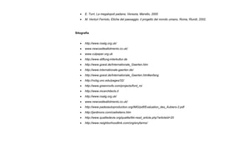 • E. Turri, La megalopoli padana, Venezia, Marsilio, 2000
• M. Venturi Ferriolo, Etiche del paesaggio: il progetto del mondo umano, Roma, Riuniti, 2002.
Sitografia
• http://www.nsalg.org.uk/
• www.newcastleallotments.co.uk/
• www.culpeper.org.uk
• http://www.stiftung-interkultur.de
• http://www.goest.de/Internationale_Gaerten.htm
• http://www.internationale-gaerten.de/
• http://www.goest.de/Internationale_Gaerten.htm#anfang
• http://ncbg.unc.edu/pages/32/
• http://www.greenroofs.com/projects/ford_mi
• http://www.mcarchitects.it
• http://www.nsalg.org.uk/
• www.newcastleallotments.co.uk/
• http://www.padesautoproduction.org/IMG/pdf/Evaluation_des_Aubiers-2.pdf
• http://jardinons.com/cadreliens.htm
• http://www.qualitedevie.org/qualite/tiki-read_article.php?articleId=20
• http://www.neighborhoodlink.com/org/enyfarms/
 