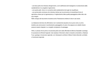 - una terza parte che introduce all’agricivismo, con la definizione del neologismo e la descrizione delle
caratteristiche di un progetto di agricivismo;
- una quarta parte dove ci si concentra sulle caratteristiche dei luoghi da riqualificare;
- una quinta parte conclusiva che individua indirizzi per la promozione di diversificate forme di
agricoltura urbana per la rigenerazione e il miglioramento della qualità paesaggistica della città e dei
suoi margini.
Nello sviluppo del documento troverete anche l’illustrazione sintetica di alcuni casi studio.
La trattazione del tema che affrontiamo non è certamente esaustiva ma si pone come un primo
tentativo per promuovere il coordinamento paesaggistico di azioni che seppure con obiettivi diversi
possono essere integrate in un progetto complessivo di paesaggio.
Infine, si precisa che la prima e la seconda parte sono state affrontate da Monica Sassatelli, sociologa,
le successive da Richard Ingersoll, noto studioso di fenomeni urbani e docente universitario, e Barbara
Fucci, geologa e funzionaria regionale, con interessanti contributi di Maria Cristina Nannetti, architetto
e funzionaria regionale.
 