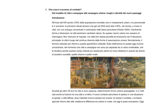 1. Che cosa è successo al contado?
Dal modello di città e campagna alle campagne urbane: luoghi e identità dei nuovi paesaggi
Introduzione
All’inizio del XXI secolo il 50% della popolazione mondiale vive in insediamenti urbani, e la percentuale
è in aumento: le previsioni attuali stimano che già nel 2030 sarà oltre il 60%, nel mondo, a vivere in
città, con uno sviluppo concentrato in particolare nelle fasce periurbane (Parker 2004). Cambiando
forma e dimensioni, le città sembrano cambiare natura. Su questa i teorici urbani non cessano di
interrogarsi. Non mancano le risposte, ma nella loro stessa pluralità ed evoluzione sta l’indicazione
principale: la città è luogo del continuo divenire delle forme di associazione umana. Normalmente, il
termine utilizzato per riferirsi a questa specificità è urbanità: Sulla ridefinizione di questa oggi occorre
concentrarsi, dal momento che città e campagna non sono più separate da un solco invalicabile, che
le divideva (anche quando campi coltivati pur esistevano dentro le mura cittadine) in quanto tipi diversi
di società e socialità, quella urbana e quella rurale.
Durante gli ultimi 30 anni le città si sono espanse, determinando forme urbane sparpagliate, e in molti
casi anche la fusione tra una città e un'altra. Il nuovo contesto periurbano è spesso in una situazione
di sprawl, o città diffusa, dove l’identità civica è sempre più incerta. Un tempo il contado, o la fascia
agricola intorno alla città, esaltava la differenza tra urbano e rurale, ma oggi è quasi scomparso. Oggi
 