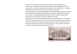 il contado, il perimetro agricolo che tradizionalmente separava la città dalla campagna, è in
trasformazione. La confusione delle forme fisiche, è presente anche nel linguaggio che definisce i
nuovi composti – periurbano, conurbazione, nebulosi urbana, exurbia (Ingersoll 2004) – ed evidenzia
la difficoltà di misurare la commistione del rurale e dell’urbano come società.
La sociologia urbana e rurale, che tradizionalmente si era occupata di questi temi, come di due distinte
società appunto, fatica ad adattare le proprie categorie; nel frattempo, discipline affini propongono il
nuovo concetto di società paesaggista (Donadieu 2002), che non si basa più sulla distinzione di
urbano e rurale in termini sociali, ma anzi sulla re-definizione di urbanità.
Resta tuttavia, come contributo proprio delle scienze sociali, quello di interrogarsi sui nuovi rapporti
sociali che trovano spazio nei nuovi luoghi, sulle nuove inclusioni ed esclusioni, sulle nuove identità e
sulle forme di alienazione (qui intesa come perdita di identità), sulle pratiche quotidiane che fanno e
sono fatte dai paesaggi. Per questo il tema dei paesaggi marginali – che continuiamo a definire tali
nonostante vi viva la maggior parte delle persone – è cruciale.
 