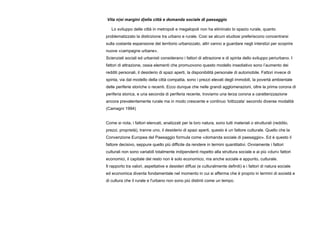 Vita n(ei margini d)ella città e domanda sociale di paesaggio
Lo sviluppo delle città in metropoli e megalopoli non ha eliminato lo spazio rurale, quanto
problematizzato la distinzione tra urbano e rurale. Così se alcuni studiosi preferiscono concentrarsi
sulla costante espansione del territorio urbanizzato, altri vanno a guardare negli interstizi per scoprire
nuove «campagne urbane».
Scienziati sociali ed urbanisti considerano i fattori di attrazione e di spinta dello sviluppo periurbano. I
fattori di attrazione, ossia elementi che promuovono questo modello insediativo sono l’aumento dei
redditi personali, il desiderio di spazi aperti, la disponibilità personale di automobile. Fattori invece di
spinta, via dal modello della città compatta, sono i prezzi elevati degli immobili, la povertà ambientale
delle periferie storiche o recenti. Ecco dunque che nelle grandi agglomerazioni, oltre la prima corona di
periferia storica, e una seconda di periferia recente, troviamo una terza corona a caratterizzazione
ancora prevalentemente rurale ma in modo crescente e continuo ‘lottizzata’ secondo diverse modalità
(Camagni 1994)
Come si nota, i fattori elencati, analizzati per la loro natura, sono tutti materiali o strutturali (reddito,
prezzi, proprietà), tranne uno, il desiderio di spazi aperti, questo è un fattore culturale. Quello che la
Convenzione Europea del Paesaggio formula come «domanda sociale di paesaggio». Ed è questo il
fattore decisivo, seppure quello più difficile da rendere in termini quantitativi. Ovviamente i fattori
culturali non sono variabili totalmente indipendenti rispetto alla struttura sociale e ai più «duri» fattori
economici, il capitale del resto non è solo economico, ma anche sociale e appunto, culturale.
Il rapporto tra valori, aspettative e desideri diffusi (e culturalmente definiti) e i fattori di natura sociale
ed economica diventa fondamentale nel momento in cui si afferma che è proprio in termini di società e
di cultura che il rurale e l'urbano non sono più distinti come un tempo.
 