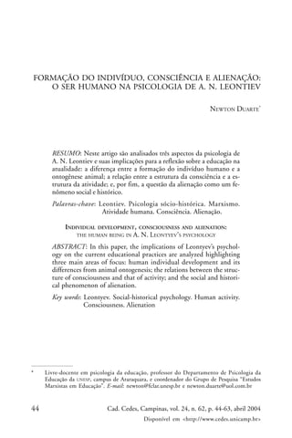 44 Cad. Cedes, Campinas, vol. 24, n. 62, p. 44-63, abril 2004
Disponível em <http://www.cedes.unicamp.br>
Formação do indivíduo, consciência e alienação...
FORMAÇÃO DO INDIVÍDUO, CONSCIÊNCIA E ALIENAÇÃO:
O SER HUMANO NA PSICOLOGIA DE A. N. LEONTIEV
NEWTON DUARTE*
RESUMO: Neste artigo são analisados três aspectos da psicologia de
A. N. Leontiev e suas implicações para a reflexão sobre a educação na
atualidade: a diferença entre a formação do indivíduo humano e a
ontogênese animal; a relação entre a estrutura da consciência e a es-
trutura da atividade; e, por fim, a questão da alienação como um fe-
nômeno social e histórico.
Palavras-chave: Leontiev. Psicologia sócio-histórica. Marxismo.
Atividade humana. Consciência. Alienação.
INDIVIDUAL DEVELOPMENT, CONSCIOUSNESS AND ALIENATION:
THE HUMAN BEING IN A. N. LEONTYEV’S PSYCHOLOGY
ABSTRACT: In this paper, the implications of Leontyev’s psychol-
ogy on the current educational practices are analyzed highlighting
three main areas of focus: human individual development and its
differences from animal ontogenesis; the relations between the struc-
ture of consciousness and that of activity; and the social and histori-
cal phenomenon of alienation.
Key words: Leontyev. Social-historical psychology. Human activity.
Consciousness. Alienation
* Livre-docente em psicologia da educação, professor do Departamento de Psicologia da
Educação da UNESP, campus de Araraquara, e coordenador do Grupo de Pesquisa “Estudos
Marxistas em Educação”. E-mail: newton@fclar.unesp.br e newton.duarte@uol.com.br
 