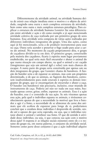 53Cad. Cedes, Campinas, vol. 24, n. 62, p. 44-63, abril 2004
Disponível em <http://www.cedes.unicamp.br>
Newton Duarte
Diferentemente da atividade animal, na atividade humana dei-
xa de existir essa relação imediata entre o motivo e o objeto da ativi-
dade, surgindo uma outra e mais complexa estrutura de atividade,
bem como uma outra e mais complexa estrutura psicológica. Para ex-
plicar a estrutura da atividade humana Leontiev faz uma diferencia-
ção entre atividade e ação e dá como exemplo a já aqui mencionada
atividade coletiva de caça realizada por um primitivo grupo de seres
humanos. Essa atividade seria composta de várias ações realizadas por
diferentes indivíduos integrantes do grupo. Uma das ações, como
aqui já foi mencionado, seria a de produzir instrumentos para usar
na caça. Outra seria acender e preservar o fogo usado para assar a car-
ne do animal. No momento da caçada propriamente dita, o grupo
de caçadores dividir-se-ia em dois. O primeiro grupo, constituído
pela maioria dos caçadores, ficaria à espreita num lugar previamente
estabelecido, no qual seria mais fácil encurralar e abater o animal do
que numa situação em campo aberto, na qual o animal a ser caçado
(imaginemos que seja um animal ágil e veloz) tem mais chances de
escapar. A outra parte do grupo seria constituída por apenas um ou
dois integrantes do grupo, que Leontiev chama de batedores. A fun-
ção do batedor seria a de espantar os animais, mas com um propósito
determinado, o de que os animais, ao fugirem dos batedores, corres-
sem inadvertidamente para onde estavam à espreita os demais inte-
grantes do grupo, que se encarregariam de encurralar e abater a caça.
O batedor (ou batedores) não precisaria, inclusive, estar munido de
instrumentos de caça. Poderia até não ter nada em suas mãos, bas-
tando apenas correr, gritar, enfim, espantar os animais. Essa é a ação
do batedor, esse é o conteúdo de sua ação. Se nós víssemos apenas
essa ação, pela qual o indivíduo espanta os animais, e tivéssemos co-
nhecimento apenas de que a necessidade (o motivo) que leva o bate-
dor a agir é a fome, a necessidade de se alimentar da carne dos ani-
mais que ele acabou de espantar para longe de si, poderíamos
concluir que a conduta desse indivíduo é desprovida de sentido, sen-
do até o oposto do que seria esperado, ou seja, que o indivíduo ten-
tasse abater o animal e satisfazer sua fome. O que dá sentido à ativi-
dade desse indivíduo, ou seja, o que conecta sua ação com o motivo
dessa ação? A resposta é: as relações sociais existentes entre ele e o res-
tante do grupo ou, em outras palavras, o conjunto da atividade social.
Somente como parte desse conjunto é que a ação individual adquire
 