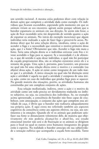 54 Cad. Cedes, Campinas, vol. 24, n. 62, p. 44-63, abril 2004
Disponível em <http://www.cedes.unicamp.br>
Formação do indivíduo, consciência e alienação...
um sentido racional. A mesma coisa podemos dizer com relação às
demais ações que compõem a atividade dada como exemplo. Os indi-
víduos que ficaram escondidos, esperando pelo momento em que os
animais viriam ao seu encontro, agiram assim porque sabiam que o
batedor espantaria os animais em sua direção. Se assim não fosse, a
ação de ficar escondido seria tão desprovida de sentido quanto a ação
de espantar os animais. No início do exemplo mencionei que algum
indivíduo teria realizado a ação de fazer fogo e preservá-lo aceso. Po-
demos dizer que há uma relação direta, imediata, entre a ação de
acender o fogo e a necessidade que constitui o motivo primeiro dessa
ação, que é a fome? Obviamente que não. Acender o fogo não mata a
fome. Seria uma relação direta se o indivíduo estivesse com frio e ti-
vesse acendido o fogo para se aquecer. Se a necessidade é a de alimen-
to, o que dá sentido à ação desse indivíduo, o qual não foi participar
da caçada propriamente dita, são as relações existentes entre ele e o
restante do grupo. Uma ação é, portanto, para Leontiev, um processo
no qual não há uma relação direta entre o motivo e o conteúdo (ou
objeto) dessa ação. A ação só existe como integrante de um todo mai-
or que é a atividade. A única situação na qual não há distinção entre
ação e atividade é aquela na qual a atividade é composta de uma úni-
ca ação, como no caso do indivíduo que produz fogo para se aquecer.
Na grande maioria das situações, porém, as atividades humanas são
constituídas por um complexo conjunto de ações.
Essa relação mediatizada, indireta, entre a ação e o motivo da
atividade como um todo precisa ser devidamente traduzida no âmbi-
to subjetivo, ou seja, na consciência dos indivíduos. Se, no exemplo
acima apresentado, a consciência do batedor não fosse capaz de esta-
belecer, com antecipação, o conjunto das ações que compõem essa ati-
vidade de caça, é óbvio que o batedor não realizaria adequadamente
sua própria ação. E aqui estou me referindo também aos aspectos
cognitivos da consciência como aos aspectos efetivos, ou seja, aos sen-
timentos e às emoções. Quando ele vê os animais que poderiam satis-
fazer sua fome se distanciarem velozmente dele, de maneira que obje-
tivamente ele não poderia alcançá-los e abatê-los, seu estado
emocional interior não será o de frustração se os animais se dirigirem
para o local no qual os outros seres humanos integrantes do grupo
estão à espreita. Na realidade o batedor antecipa em sua subjetivida-
de a sensação eufórica que acompanha a caçada bem-sucedida. Tanto
 