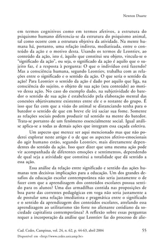 55Cad. Cedes, Campinas, vol. 24, n. 62, p. 44-63, abril 2004
Disponível em <http://www.cedes.unicamp.br>
Newton Duarte
em termos cognitivos como em termos afetivos, a estrutura do
psiquismo humano diferencia-se da estrutura do psiquismo animal,
tal como ocorre com a estrutura objetiva da atividade. Na mente hu-
mana há, portanto, uma relação indireta, mediatizada, entre o con-
teúdo da ação e o motivo desta. Usando os termos de Leontiev, ao
conteúdo da ação, isto é, àquilo que constitui seu objeto, vincula-se o
“significado da ação”, ou seja, o significado da ação é aquilo que o su-
jeito faz, é a resposta à pergunta: O que o indivíduo está fazendo?
Mas a consciência humana, segundo Leontiev, trabalha com as rela-
ções entre o significado e o sentido da ação. O que seria o sentido da
ação? Para Leontiev o sentido da ação é dado por aquilo que liga, na
consciência do sujeito, o objeto de sua ação (seu conteúdo) ao moti-
vo dessa ação. No caso do exemplo dado, na subjetividade do bate-
dor o sentido de sua ação é estabelecido pela elaboração mental das
conexões objetivamente existentes entre ele e o restante do grupo. É
isso que faz com que a visão do animal se distanciando tenha para o
batedor o sentido de que em breve ele irá saciar sua fome. Somente
as relações sociais podem produzir tal sentido na mente do batedor.
Trata-se portanto de um fenômeno essencialmente social. Igual análi-
se aplica-se a todas as demais ações que integram essa caçada coletiva.
Um aspecto que merece ser aqui mencionado mas que não po-
derei explorar neste artigo é o de que os aspectos afetivo-emocionais
do agir humano estão, segundo Leontiev, mais diretamente depen-
dentes do sentido da ação. Isso quer dizer que uma mesma ação pode
vir acompanhada de diferentes emoções e sentimentos, dependendo
de qual seja a atividade que constitui a totalidade que dá sentido a
essa ação.
Essa análise da relação entre significado e sentido das ações hu-
manas tem decisivas implicações para a educação. Um dos grandes de-
safios da educação escolar contemporânea não seria justamente o de
fazer com que a aprendizagem dos conteúdos escolares possua senti-
do para os alunos? Uma das armadilhas contida nas proposições de
boa parte das correntes pedagógicas em voga não seria justamente a
de postular uma relação imediatista e pragmática entre o significado
e o sentido da aprendizagem dos conteúdos escolares, atrelando essa
aprendizagem ao utilitarismo tão forte no alienante cotidiano da so-
ciedade capitalista contemporânea? A reflexão sobre essas perguntas
requer a incorporação da análise que Leontiev faz do processo de alie-
 
