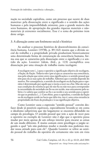 56 Cad. Cedes, Campinas, vol. 24, n. 62, p. 44-63, abril 2004
Disponível em <http://www.cedes.unicamp.br>
Formação do indivíduo, consciência e alienação...
nação na sociedade capitalista, como um processo que ocorre de duas
maneiras: pela dissociação entre o significado e o sentido das ações
humanas e pela impossibilidade existente, para a grande maioria dos
seres humanos, de apropriação das grandes riquezas materiais e não-
materiais já existentes socialmente. Esse é o tema do próximo item
deste artigo.
3. A alienação como um fenômeno social e histórico
Ao analisar o processo histórico de desenvolvimento da consci-
ência humana, Leontiev (1978b, p. 89-142) mostra que a divisão so-
cial do trabalho e a propriedade privada produziram historicamente
uma determinada forma de estruturação da consciência humana, for-
ma essa que se caracteriza pela dissociação entre o significado e o sen-
tido da ação. Leontiev (idem, ibid., p. 123) exemplifica essa
dissociação por uma situação de trabalho numa tecelagem:
A tecelagem tem (...) para o operário a significação objetiva de tecelagem,
a fiação, de fiação. Todavia não é por aí que se caracteriza sua consciência,
mas pela relação que existe entre estas significações e o sentido pessoal que
têm para ela as suas ações de trabalho. Sabemos que o sentido depende do
motivo. Por conseqüência, o sentido da tecelagem ou da fiação para o ope-
rário é determinado por aquilo que o incita a tecer ou a fiar. Mas são tais as
suas condições de existência que ele não fia ou não tece para corresponder
às necessidades da sociedade em fio ou em tecido, mas unicamente pelo sa-
lário; é o salário que confere ao fio e ao tecido o seu sentido para o operá-
rio que os produziu (...). Com efeito, para o capitalista, o sentido da fiação
ou da tecelagem reside no lucro que dela tira, isto é, uma coisa estranha às
propriedades do fruto da produção e à sua significação objetiva.
Como Leontiev usou a expressão “sentido pessoal” convém des-
fazer desde já possíveis equívocos, especialmente levando-se em conta
o idealismo subjetivista que tão largamente se encontra difundido no
campo da psicologia. O sentido pessoal que tem a ação de tecer para
o operário no exemplo de Leontiev não é algo que o operário possa
mudar por meio apenas de um esforço interior para encarar as coisas
de um modo diferente. É muito comum entre psicólogos o jargão se-
gundo o qual “nós não podemos mudar o mundo mas podemos mu-
dar nossa atitude para com ele”. Quando Leontiev se refere ao senti-
do pessoal do trabalho do operário ele certamente não tem em vista
 