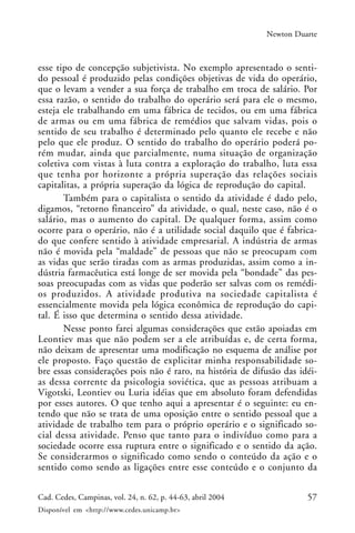 57Cad. Cedes, Campinas, vol. 24, n. 62, p. 44-63, abril 2004
Disponível em <http://www.cedes.unicamp.br>
Newton Duarte
esse tipo de concepção subjetivista. No exemplo apresentado o senti-
do pessoal é produzido pelas condições objetivas de vida do operário,
que o levam a vender a sua força de trabalho em troca de salário. Por
essa razão, o sentido do trabalho do operário será para ele o mesmo,
esteja ele trabalhando em uma fábrica de tecidos, ou em uma fábrica
de armas ou em uma fábrica de remédios que salvam vidas, pois o
sentido de seu trabalho é determinado pelo quanto ele recebe e não
pelo que ele produz. O sentido do trabalho do operário poderá po-
rém mudar, ainda que parcialmente, numa situação de organização
coletiva com vistas à luta contra a exploração do trabalho, luta essa
que tenha por horizonte a própria superação das relações sociais
capitalitas, a própria superação da lógica de reprodução do capital.
Também para o capitalista o sentido da atividade é dado pelo,
digamos, “retorno financeiro” da atividade, o qual, neste caso, não é o
salário, mas o aumento do capital. De qualquer forma, assim como
ocorre para o operário, não é a utilidade social daquilo que é fabrica-
do que confere sentido à atividade empresarial. A indústria de armas
não é movida pela “maldade” de pessoas que não se preocupam com
as vidas que serão tiradas com as armas produzidas, assim como a in-
dústria farmacêutica está longe de ser movida pela “bondade” das pes-
soas preocupadas com as vidas que poderão ser salvas com os remédi-
os produzidos. A atividade produtiva na sociedade capitalista é
essencialmente movida pela lógica econômica de reprodução do capi-
tal. É isso que determina o sentido dessa atividade.
Nesse ponto farei algumas considerações que estão apoiadas em
Leontiev mas que não podem ser a ele atribuídas e, de certa forma,
não deixam de apresentar uma modificação no esquema de análise por
ele proposto. Faço questão de explicitar minha responsabilidade so-
bre essas considerações pois não é raro, na história de difusão das idéi-
as dessa corrente da psicologia soviética, que as pessoas atribuam a
Vigotski, Leontiev ou Luria idéias que em absoluto foram defendidas
por esses autores. O que tenho aqui a apresentar é o seguinte: eu en-
tendo que não se trata de uma oposição entre o sentido pessoal que a
atividade de trabalho tem para o próprio operário e o significado so-
cial dessa atividade. Penso que tanto para o indivíduo como para a
sociedade ocorre essa ruptura entre o significado e o sentido da ação.
Se considerarmos o significado como sendo o conteúdo da ação e o
sentido como sendo as ligações entre esse conteúdo e o conjunto da
 