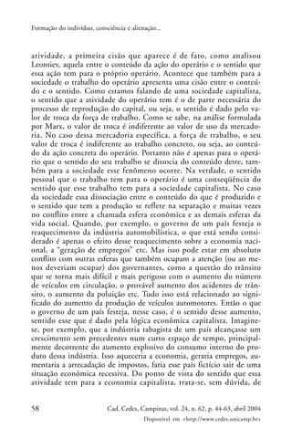 58 Cad. Cedes, Campinas, vol. 24, n. 62, p. 44-63, abril 2004
Disponível em <http://www.cedes.unicamp.br>
Formação do indivíduo, consciência e alienação...
atividade, a primeira cisão que aparece é de fato, como analisou
Leontiev, aquela entre o conteúdo da ação do operário e o sentido que
essa ação tem para o próprio operário. Acontece que também para a
sociedade o trabalho do operário apresenta uma cisão entre o conteú-
do e o sentido. Como estamos falando de uma sociedade capitalista,
o sentido que a atividade do operário tem é o de parte necessária do
processo de reprodução do capital, ou seja, o sentido é dado pelo va-
lor de troca da força de trabalho. Como se sabe, na análise formulada
por Marx, o valor de troca é indiferente ao valor de uso da mercado-
ria. No caso dessa mercadoria específica, a força de trabalho, o seu
valor de troca é indiferente ao trabalho concreto, ou seja, ao conteú-
do da ação concreta do operário. Portanto não é apenas para o operá-
rio que o sentido do seu trabalho se dissocia do conteúdo deste, tam-
bém para a sociedade esse fenômeno ocorre. Na verdade, o sentido
pessoal que o trabalho tem para o operário é uma conseqüência do
sentido que esse trabalho tem para a sociedade capitalista. No caso
da sociedade essa dissociação entre o conteúdo do que é produzido e
o sentido que tem a produção se reflete na separação e muitas vezes
no conflito entre a chamada esfera econômica e as demais esferas da
vida social. Quando, por exemplo, o governo de um país festeja o
reaquecimento da indústria automobilística, o que está sendo consi-
derado é apenas o efeito desse reaquecimento sobre a economia naci-
onal, a “geração de empregos” etc. Mas isso pode estar em absoluto
conflito com outras esferas que também ocupam a atenção (ou ao me-
nos deveriam ocupar) dos governantes, como a questão do trânsito
que se torna mais difícil e mais perigoso com o aumento do número
de veículos em circulação, o provável aumento dos acidentes de trân-
sito, o aumento da poluição etc. Tudo isso está relacionado ao signi-
ficado do aumento da produção de veículos automotores. Então o que
o governo de um país festeja, nesse caso, é o sentido desse aumento,
sentido esse que é dado pela lógica econômica capitalista. Imagine-
se, por exemplo, que a indústria tabagista de um país alcançasse um
crescimento sem precedentes num curto espaço de tempo, principal-
mente decorrente do aumento explosivo do consumo interno do pro-
duto dessa indústria. Isso aqueceria a economia, geraria empregos, au-
mentaria a arrecadação de impostos, faria esse país fictício sair de uma
situação econômica recessiva. Do ponto de vista do sentido que essa
atividade tem para a economia capitalista, trata-se, sem dúvida, de
 