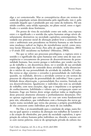 59Cad. Cedes, Campinas, vol. 24, n. 62, p. 44-63, abril 2004
Disponível em <http://www.cedes.unicamp.br>
Newton Duarte
algo a ser comemorado. Mas as conseqüências disso em termos da
saúde da população seriam determinadas pelo significado, isto é, pelo
conteúdo daquilo que é produzido por esse ramo da indústria. Há um
nítido conflito, uma nítida separação, no plano social, entre o signi-
ficado e o sentido desse fenômeno.
Do ponto de vista da sociedade como um todo, essa ruptura
entre e o significado e o sentido das ações humanas atinge níveis ab-
solutamente destrutivos na sociedade capitalista contemporânea. Na
verdade esse processo social de alienação poderá levar a catástrofes so-
ciais e ambientais sem precedentes na história humana se não houver
uma mudança radical na lógica do metabolismo social, como mos-
trou István Mészàros nos livros Para além do capital (Mészàros, 2002)
e O século XXI: socialismo ou barbárie? (Mészàros, 2003).
No que se refere aos processos psicológicos, a ruptura entre o
sentido e o significado das ações humanas tem como uma de suas con-
seqüências o cerceamento do processo de desenvolvimento da perso-
nalidade humana. Isso ocorre porque o indivíduo, por vender sua for-
ça de trabalho e, em decorrência disso, ter o sentido de sua atividade
como algo dissociado do conteúdo dessa atividade, acaba distancian-
do o núcleo de sua personalidade da atividade de trabalho. O traba-
lho torna-se algo externo e estranho à personalidade do indivíduo
quando, na realidade, deveria a atividade centrar-se em termos do
processo de objetivação da personalidade do indivíduo.8
Sem a possi-
bilidade dessa objetivação, a personalidade fica restrita, limitada em
seu desenvolvimento. Igualmente o indivíduo não tem na atividade
de trabalho, com raras exceções, algo que o impulsione a se apropriar
de conhecimentos, habilidades e valores que o enriqueçam como ser
humano. Foge aos limites deste artigo analisar todas as implicações
desse processo altamente alienante e profundamente desumano. Dei-
xo apenas registrado que considero ser esse um tema fundamental
para nós, educadores, que trabalhamos com a formação das novas ge-
rações numa sociedade que retira das pessoas a própria possibilidade
de elas crescerem como indivíduos por meio de seu trabalho.
Por fim, e já encaminhando para a conclusão do artigo, outra for-
ma na qual aparece a temática da alienação nos trabalhos de Leontiev é
a da criação de obstáculos, por parte da sociedade capitalista, à apro-
priação da cultura humana pelos indivíduos ou, dizendo a mesma coi-
sa com outras palavras, trata-se da apropriação privada da cultura ma-
 