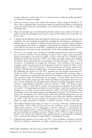 61Cad. Cedes, Campinas, vol. 24, n. 62, p. 44-63, abril 2004
Disponível em <http://www.cedes.unicamp.br>
Newton Duarte
Leont’ev. Adotarei a escrita com a letra “i”, mas preservarei as diferentes grafias quando fi-
zer referência às edições em inglês.
2. Sobre esse conceito veja-se neste número dos Cadernos Cedes o artigo de Marilda G. D.
Facci. Sobre a utilização desse conceito para análise do papel da brincadeira na educação da
criança em idade pré-escolar, vide também, neste número dos Cadernos Cedes, o artigo de
Alessandra Arce.
3. Diga-se de passagem que a naturalização de processos sociais em sua essência é bastante co-
mum no campo da psicologia, como mostra o artigo de Ana Bock neste número dos Ca-
dernos Cedes.
4. A despeito de não faltarem autores que afirmam estarmos hoje numa sociedade que não seria
capitalista, mas sim sociedade pós-industrial, sociedade do conhecimento, sociedade pós-
moderna etc., eu me posiciono ao lado de outros autores, em sua grande maioria marxistas,
os quais afirmam que, embora o capitalismo tenha passado por inegáveis mudanças desde o
século XIX até este início de século XXI, a reprodução do capital continua a ser o processo
determinante da vida social, ou seja, continuamos a viver numa sociedade capitalista.
5. Esse livro é, na verdade, uma coletânea de trabalhos produzidos por Leontiev ao longo
de sua carreira científica. Há uma diferença no que se refere a quais textos constam da
edição em português e da edição em inglês, na qual o título do livro é Problems of the
development of the mind (Leontyev, 1981). Essa edição em inglês contém dois trabalhos
de Leontiev ainda não publicados em português: um deles (Leontyev, 1981, p. 7-131)
intitula-se “O problema da origem das sensações” (The problem of the origin of
sensation), sendo uma parte da tese de doutorado de Leontiev, datada de 1940; o outro
trabalho (idem, p. 327-365) intitula-se “O desenvolvimento de formas superiores de
memória” (The development of higher forms of memory), sendo um capítulo de um traba-
lho publicado pela primeira vez em 1931, resultante de uma pesquisa experimental re-
alizada de 1928 a 1930, articulada aos estudos que Vigotski realiza na época, sobre o
caráter culturalmente mediatizado dos processos psicológicos superiores. Além desses
dois capítulos ainda não publicados em português, a citada edição desse livro de
Leontiev contém dois artigos que não constam da edição em português desse livro mas
que já foram publicados em português numa coletânea intitulada Linguagem, desenvol-
vimento e aprendizagem (Vigotski, Luria & Leontiev, 1988). Um desses artigos
(Leontyev, 1981, p. 366-390) se intitula “Os princípios psicológicos da brincadeira
pré-escolar” (The psychological principles of preschool play), tendo sido publicado pela
primeira vez em 1944; o outro artigo (Leontyev, 1981 p. 391-416) intitula-se “Uma
contribuição à teoria do desenvolvimento do psiquismo da criança” (A contribution to the
theory of the development of the child’s psyche), tendo sido publicado pela primeira vez em
1945, incorporando idéias que o autor defendera em outros dois trabalhos, publicados
em 1938 e 1941. Por sua vez, a edição em português conta com um texto ausente da
edição em inglês, intitulado “O homem e a cultura” (Leontiev, 1978b, p. 261-284).
6. Não poderei abordar neste artigo, por fugir ao seu tema, a diferença, estabelecida por
Agnes Heller (1984, 1994) em sua teoria da vida cotidiana, entre a apropriação das
“objetivações genéricas em si” (linguagem, costumes e objetos) e a apropriação das
“objetivações genéricas para si” (ciência, filosofia, arte, moral e política). Essa questão já foi
por mim abordada em trabalhos anteriores (Duarte, 1993 e 1996). O artigo de João H.
Rossler, neste número dos Cadernos Cedes, também aborda as aproximações e afinidades
entre a teoria da vida cotidiana de Agnes Heller e a psicologia de Leontiev.
7. Publicado pela primeira vez em russo, em 1975, o livro Atividade, consciência e persona-
lidade foi traduzido e publicado em inglês e espanhol poucos anos depois (Leont’ev,
 