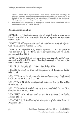 62 Cad. Cedes, Campinas, vol. 24, n. 62, p. 44-63, abril 2004
Disponível em <http://www.cedes.unicamp.br>
Formação do indivíduo, consciência e alienação...
1978a e Leontiev, 1978c, respectivamente). Até o ano de 2003 não havia uma edição em
português desse livro, mas no momento em que eu concluía a redação deste artigo fui in-
formado de que está em preparação uma edição brasileira dessa obra, a qual espero já ter
sido lançada quando da publicação deste artigo.
8. Sobre a questão da personalidade na psicologia de Leontiev, veja-se neste número dos Ca-
dernos Cedes o artigo de Lígia M. Martins.
Referências bibliográficas
DUARTE, N. A individualidade para-si: contribuição a uma teoria
histórico-social da formação do indivíduo. Campinas: Autores Asso-
ciados, 1993.
DUARTE, N. Educação escolar, teoria do cotidiano e a escola de Vigotski.
Campinas: Autores Associados, 1996.
DUARTE, N. Vigotski e o “aprender a aprender”: crítica às apropria-
ções neoliberais e pós-modernas da teoria vigotskiana. Campinas: Au-
tores Associados, 2000.
DUARTE, N. Sociedade do conhecimento ou sociedade das ilusões?: qua-
tro ensaios crítico-dialéticos em filosofia da educação. Campinas: Au-
tores Associados, 2003.
HELLER, A. Everyday life. London: Routledge, 1984.
HELLER, A. Sociología de la vida cotidiana. 4. ed. Barcelona: Penín-
sula, 1994.
LEONT’EV, A.N. Activity, consciousness and personality. Englewood
Cliffs, N.J.: Prentice-Hall, 1978a.
LEONTIEV, A.N. O desenvolvimento do psiquismo. Lisboa: Livros Ho-
rizonte, 1978b.
LEONTIEV, A.N. Actividad, conciencia y personalidad. Buenos Aires:
Ciencias del Hombre, 1978c.
LEONTIEV, A.N. O desenvolvimento do psiquismo. São Paulo:
Moraes, [19—]
LEONTYEV, A.N. Problems of the development of the mind. Moscou:
Progresso, 1981
 