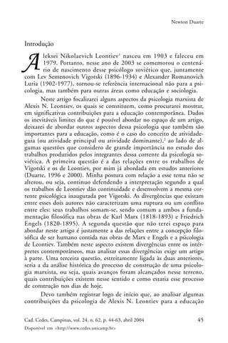 45Cad. Cedes, Campinas, vol. 24, n. 62, p. 44-63, abril 2004
Disponível em <http://www.cedes.unicamp.br>
Newton Duarte
Introdução
leksei Nikolaevich Leontiev1
nasceu em 1903 e faleceu em
1979. Portanto, nesse ano de 2003 se comemorou o centená-
rio de nascimento desse psicólogo soviético que, juntamente
com Lev Semenovich Vigotski (1896-1934) e Alexander Romanovich
Luria (1902-1977), tornou-se referência internacional não para a psi-
cologia, mas também para outras áreas como educação e sociologia.
Neste artigo focalizarei alguns aspectos da psicologia marxista de
Alexis N. Leontiev, os quais se constituem, como procurarei mostrar,
em significativas contribuições para a educação contemporânea. Dados
os inevitáveis limites do que é possível abordar no espaço de um artigo,
deixarei de abordar outros aspectos dessa psicologia que também são
importantes para a educação, como é o caso do conceito de atividade-
guia (ou atividade principal ou atividade dominante),2
ao lado de al-
gumas questões que considero de grande importância no estudo dos
trabalhos produzidos pelos integrantes dessa corrente da psicologia so-
viética. A primeira questão é a das relações entre os trabalhos de
Vigotski e os de Leontiev, por mim já abordada em estudos anteriores
(Duarte, 1996 e 2000). Minha postura com relação a esse tema não se
alterou, ou seja, continuo defendendo a interpretação segundo a qual
os trabalhos de Leontiev dão continuidade e desenvolvem a mesma cor-
rente psicológica inaugurada por Vigotski. As divergências que existam
entre esses dois autores não caracterizam uma ruptura ou um conflito
entre eles: seus trabalhos somam-se, sendo comum a ambos a funda-
mentação filosófica nas obras de Karl Marx (1818-1893) e Friedrich
Engels (1820-1895). A segunda questão que não terei espaço para
abordar neste artigo é justamente a das relações entre a concepção filo-
sófica de ser humano contida nas obras de Marx e Engels e a psicologia
de Leontiev. Também neste aspecto existem divergências entre os intér-
pretes contemporâneos, mas analisar essas divergências exige um artigo
à parte. Uma terceira questão, estreitamente ligada às duas anteriores,
seria a da análise histórica do processo de construção de uma psicolo-
gia marxista, ou seja, quais avanços foram alcançados nesse terreno,
quais contribuições existem nesse sentido e como estaria esse processo
de construção nos dias de hoje.
Devo também registrar logo de início que, ao analisar algumas
contribuições da psicologia de Alexis N. Leontiev para a educação
 
