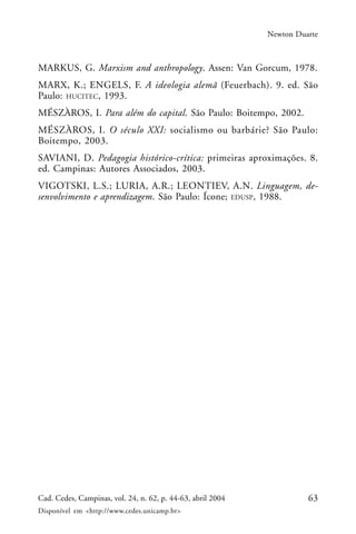 63Cad. Cedes, Campinas, vol. 24, n. 62, p. 44-63, abril 2004
Disponível em <http://www.cedes.unicamp.br>
Newton Duarte
MARKUS, G. Marxism and anthropology. Assen: Van Gorcum, 1978.
MARX, K.; ENGELS, F. A ideologia alemã (Feuerbach). 9. ed. São
Paulo: HUCITEC, 1993.
MÉSZÀROS, I. Para além do capital. São Paulo: Boitempo, 2002.
MÉSZÀROS, I. O século XXI: socialismo ou barbárie? São Paulo:
Boitempo, 2003.
SAVIANI, D. Pedagogia histórico-crítica: primeiras aproximações. 8.
ed. Campinas: Autores Associados, 2003.
VIGOTSKI, L.S.; LURIA, A.R.; LEONTIEV, A.N. Linguagem, de-
senvolvimento e aprendizagem. São Paulo: Ícone; EDUSP, 1988.
 