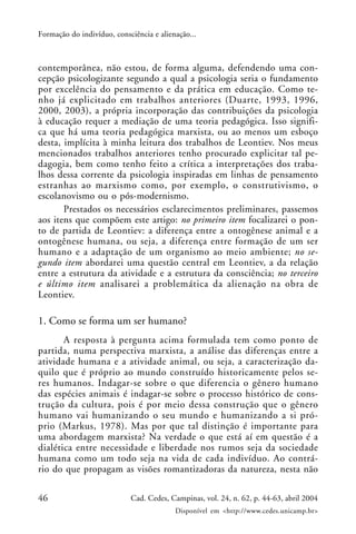 46 Cad. Cedes, Campinas, vol. 24, n. 62, p. 44-63, abril 2004
Disponível em <http://www.cedes.unicamp.br>
Formação do indivíduo, consciência e alienação...
contemporânea, não estou, de forma alguma, defendendo uma con-
cepção psicologizante segundo a qual a psicologia seria o fundamento
por excelência do pensamento e da prática em educação. Como te-
nho já explicitado em trabalhos anteriores (Duarte, 1993, 1996,
2000, 2003), a própria incorporação das contribuições da psicologia
à educação requer a mediação de uma teoria pedagógica. Isso signifi-
ca que há uma teoria pedagógica marxista, ou ao menos um esboço
desta, implícita à minha leitura dos trabalhos de Leontiev. Nos meus
mencionados trabalhos anteriores tenho procurado explicitar tal pe-
dagogia, bem como tenho feito a crítica a interpretações dos traba-
lhos dessa corrente da psicologia inspiradas em linhas de pensamento
estranhas ao marxismo como, por exemplo, o construtivismo, o
escolanovismo ou o pós-modernismo.
Prestados os necessários esclarecimentos preliminares, passemos
aos itens que compõem este artigo: no primeiro item focalizarei o pon-
to de partida de Leontiev: a diferença entre a ontogênese animal e a
ontogênese humana, ou seja, a diferença entre formação de um ser
humano e a adaptação de um organismo ao meio ambiente; no se-
gundo item abordarei uma questão central em Leontiev, a da relação
entre a estrutura da atividade e a estrutura da consciência; no terceiro
e último item analisarei a problemática da alienação na obra de
Leontiev.
1. Como se forma um ser humano?
A resposta à pergunta acima formulada tem como ponto de
partida, numa perspectiva marxista, a análise das diferenças entre a
atividade humana e a atividade animal, ou seja, a caracterização da-
quilo que é próprio ao mundo construído historicamente pelos se-
res humanos. Indagar-se sobre o que diferencia o gênero humano
das espécies animais é indagar-se sobre o processo histórico de cons-
trução da cultura, pois é por meio dessa construção que o gênero
humano vai humanizando o seu mundo e humanizando a si pró-
prio (Markus, 1978). Mas por que tal distinção é importante para
uma abordagem marxista? Na verdade o que está aí em questão é a
dialética entre necessidade e liberdade nos rumos seja da sociedade
humana como um todo seja na vida de cada indivíduo. Ao contrá-
rio do que propagam as visões romantizadoras da natureza, nesta não
 