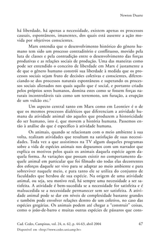 47Cad. Cedes, Campinas, vol. 24, n. 62, p. 44-63, abril 2004
Disponível em <http://www.cedes.unicamp.br>
Newton Duarte
há liberdade, há apenas a necessidade, existem apenas os processos
causais, espontâneos, imanentes, dos quais está ausente a ação mo-
vida por objetivos conscientes.
Marx entendia que o desenvolvimento histórico do gênero hu-
mano tem sido um processo contraditório e conflituoso, movido pela
luta de classes e pela contradição entre o desenvolvimento das forças
produtivas e as relações sociais de produção. Uma das maneiras como
pode ser entendido o conceito de liberdade em Marx é justamente a
de que o gênero humano constrói sua liberdade à medida que os pro-
cessos sociais sejam fruto de decisões coletivas e conscientes, diferen-
ciando-se dos processos naturais espontâneos e superando os proces-
sos sociais alienados nos quais aquilo que é social, e portanto criado
pelos próprios seres humanos, domina estes como se fossem forças na-
turais incontroláveis tais como um terremoto, um furação, a erupção
de um vulcão etc.3
Um aspecto central tanto em Marx como em Leontiev é o de
que os mesmos processos dialéticos que diferenciam a atividade hu-
mana da atividade animal são aqueles que produzem a historicidade
do ser humano, isto é, que movem a história humana. Passemos en-
tão à análise do que é específico à atividade humana.
Os animais, quando se relacionam com o meio ambiente à sua
volta, realizam atividades que resultam na satisfação de suas necessi-
dades. Toda vez a que assistimos na TV algum daqueles programas
sobre a vida de espécies animais nos deparamos com um narrador que
explica os motivos pelos quais os animais daquela espécie agem da-
quela forma. As variações que possam existir no comportamento da-
quele animal em particular que foi filmado são todas elas decorrentes
dos esforços daquele ser vivo para se adaptar ao meio ambiente e para
sobreviver naquele meio, e para tanto ele se utiliza do conjunto de
faculdades que herdou de sua espécie. Na origem de uma atividade
animal, ou seja, seu motivo real, há sempre uma necessidade a ser sa-
tisfeita. A atividade é bem-sucedida se a necessidade for satisfeita e é
malsucedida se a necessidade permanecer sem ser satisfeita. A ativi-
dade animal pode se dar em níveis de complexidade bastante grandes
e também pode envolver relações dentro de um coletivo, no caso das
espécies gregárias. Os animais podem até chegar a “construir” coisas,
como o joão-de-barro e muitas outras espécies de pássaros que cons-
 