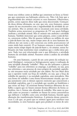 48 Cad. Cedes, Campinas, vol. 24, n. 62, p. 44-63, abril 2004
Disponível em <http://www.cedes.unicamp.br>
Formação do indivíduo, consciência e alienação...
troem seus ninhos; como as abelhas que constroem os favos; as formi-
gas que constroem sua habitação coletiva etc. Não é de hoje que a
engenhosidade dos animais encanta os seres humanos. Observemos,
porém, certos aspectos disso tudo que estou descrevendo. Começan-
do dessa última afirmação, ou seja, que nós, seres humanos, somos
capazes de nos encantarmos com a engenhosidade da atividade de cer-
tos animais. Mas os animais não se encantam com nossa atividade.
Também acima mencionei os programas de TV nos quais biólogos
analisam a atividade animal. Mas os animais não analisam a atividade
humana. Também mencionei que certos pássaros, como o joão-de-bar-
ro, constroem ninhos. Mas há quantos milhares ou milhões de anos
o joão-de-barro (ou seja, muito tempo antes de os seres humanos de-
cidirem dar um nome a ele) construía seu ninho praticamente tal
como ainda hoje constrói. O ser humano começou a construir habi-
tações muito tempo depois do joão-de-barro e, no entanto, nossas ha-
bitações são hoje muitíssimo mais complexas que o ninho desse pás-
saro. Tudo isso está relacionado com o que diferencia a atividade
humana da atividade animal. Passemos então à análise da atividade
humana.
Os seres humanos, a partir de um certo ponto da evolução na-
tural (biológica), tornaram-se biologicamente aptos à realização de
uma atividade chamada “trabalho”. Hoje em dia utilizamos a palavra
“trabalho” para nos referirmos ao emprego, à profissão, ou seja, para
nos referirmos a um processo de troca próprio da sociedade capitalis-
ta: nós trocamos nossa atividade por um salário. Por isso Marx dizia
que o operário vende sua força de trabalho, ou seja, que a força de
trabalho do operário é, na sociedade capitalista, uma mercadoria. Mas
essa forma de trabalho é uma forma historicamente situada, que sur-
giu juntamente com os demais aspectos essenciais que caracterizam a
sociedade capitalista, que é a sociedade que sucedeu ao feudalismo e
que existe até hoje.4
Já existiram formas históricas diferentes de tra-
balho e espero que no futuro existam formas diferentes da forma ca-
pitalista, isto é, formas não alienadas de trabalho. Mas tanto no pas-
sado como no presente e também no futuro há certas características
que definem o trabalho como uma atividade humana, fazendo agora
abstração das transformações históricas. A primeira dessas caracterís-
ticas é a de que, ao passo que os animais agem para satisfazer suas
necessidades, os seres humanos agem para produzir os meios de satis-
 
