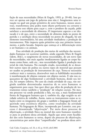 49Cad. Cedes, Campinas, vol. 24, n. 62, p. 44-63, abril 2004
Disponível em <http://www.cedes.unicamp.br>
Newton Duarte
fação de suas necessidades (Marx & Engels, 1993, p. 39-40). Isso pa-
rece ser apenas um jogo de palavras mas não é. Imaginemos uma si-
tuação na qual um grupo primitivo de seres humanos, nossos ances-
trais, transformou uma pedra num objeto perfurante ou cortante e
então usou esse objeto para caçar e, com o produto da caçada, pôde
satisfazer a necessidade de alimento. O importante aspecto a ser des-
tacado é o de que, entre a necessidade de alimento dada no ponto de
partida e a satisfação dessa necessidade no ponto de chegada, há um
elemento intermediário, há uma atividade mediadora: a produção de
instrumentos. Não importa quão primitivo seja esse primeiro instru-
mento, a pedra lascada. Importa que começa aí a diferenciação entre
o ser humano e os animais.
Essa atividade de produção dos meios de satisfação das necessi-
dades humanas vai acarretar também, ainda segundo Marx & Engels
(idem, ibid.), o surgimento de novas necessidades, de um novo tipo
de necessidades, não mais aquelas imediatamente ligadas ao corpo hu-
mano como fome, sede etc., mas necessidades ligadas à produção ma-
terial da vida humana. No exemplo citado, necessidade de se desco-
brir outros tipos de pedras ou outros tipos de material que possam
ser usados na produção de instrumentos de caça. Torna-se necessário
conhecer mais a natureza, desenvolver mais as habilidades necessárias
à transformação de objetos naturais em objetos sociais. E não nos es-
queçamos de algo fundamental: a atividade humana, desde seu iní-
cio, foi sempre coletiva. No caso da citada atividade de caça, vão sur-
gindo também determinadas maneiras de os seres humanos se
organizarem para caçar. Isso quer dizer que além da produção de ins-
trumentos temos também a “produção” de relações sociais. No mes-
mo processo vai sendo produzida a fala, ou seja, a mais fundamental
forma de linguagem humana que é, também ela, algo surgido na ati-
vidade coletiva de trabalho. Assim, tanto os instrumentos como as re-
lações entre os integrantes do grupo e também a linguagem foram ad-
quirindo uma existência objetiva, como resultados da atividade
humana. Na linguagem de Marx, incorporada por Leontiev, esse pro-
cesso é denominado “objetivação”. Por meio desse processo de
objetivação, a atividade física ou mental dos seres humanos transfere-
se para os produtos dessa atividade. Aquilo que antes eram faculda-
des dos seres humanos se torna, depois do processo de objetivação,
características por assim dizer “corporificadas” no produto dessa ativi-
 