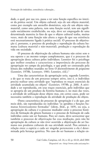 50 Cad. Cedes, Campinas, vol. 24, n. 62, p. 44-63, abril 2004
Disponível em <http://www.cedes.unicamp.br>
Formação do indivíduo, consciência e alienação...
dade, o qual, por sua vez, passa a ter uma função específica no interi-
or da prática social. Um objeto cultural, seja ele um objeto material,
como por exemplo um utensílio doméstico, seja ele um objeto não-
material, como uma palavra, tem uma função social, tem um signifi-
cado socialmente estabelecido, ou seja, deve ser empregado de uma
determinada maneira (o fato de que o objeto cultural tenha, muitas
vezes, mais de uma função não altera a regra de que sua existência
está necessariamente ligada à prática social). O processo de objetiva-
ção é, portanto, o processo de produção e reprodução da cultura hu-
mana (cultura material e não-material), produção e reprodução da
vida em sociedade.
O processo de objetivação da cultura humana não existe sem o
seu oposto e ao mesmo tempo complemento, que é o processo de
apropriação dessa cultura pelos indivíduos. Leontiev foi o psicólogo
que melhor estudou e caracterizou a importância do processo de
apropriação no campo da psicologia, o que pode ser constatado pela
leitura dos trabalhos reunidos no livro O desenvolvimento do psiquismo
(Leontiev, 1978b, Leontyev, 1981; Leontiev, s/d.).5
Uma das características da apropriação seria, segundo Leontiev,
a de que se trata de um processo sempre ativo, isto é, o indivíduo
precisa realizar uma atividade que “reproduza os traços essenciais da
atividade acumulada no objeto” (Leontiev, 1978b, p. 268). A ativi-
dade a ser reproduzida, em seus traços essenciais, pelo indivíduo que
se apropria de um produto da história humana é, no mais das vezes,
a atividade de utilização desse objeto mas, em certos casos, pode ser
necessária também a reprodução da atividade de produção do objeto.
Outra característica do processo de apropriação é a de que, por
meio dele, são reproduzidas no indivíduo “as aptidões e funções hu-
manas historicamente formadas” (idem, ibid., p. 169), ou seja, a
apropriação da cultura é o processo mediador entre o processo histó-
rico de formação do gênero humano e o processo de formação de cada
indivíduo como um ser humano. Para ser exato, devo acrescentar que
também o processo de objetivação faz essa mediação, pois não há
apropriação da cultura se não tiver ocorrido a objetivação do ser hu-
mano nos produtos culturais de sua atividade social. Nos animais a
relação entre a espécie e cada ser singular pertencente a ela é deter-
minada pela herança genética. No caso do ser humano a relação en-
 