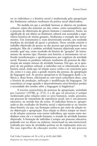 51Cad. Cedes, Campinas, vol. 24, n. 62, p. 44-63, abril 2004
Disponível em <http://www.cedes.unicamp.br>
Newton Duarte
tre os indivíduos e a história social é mediatizada pela apropriação
dos fenômenos culturais resultantes da prática social objetivadora.
Na medida em que a atividade humana se objetiva em produtos
culturais, sejam eles materiais ou não, temos, como conseqüência, que
o processo de objetivação do gênero humano é cumulativo. Assim, no
significado de um objeto ou fenômeno cultural está acumulada a expe-
riência histórica de muitas gerações. Analisemos o exemplo dos instru-
mentos. Um instrumento é, num determinado sentido, um resultado
imediato da atividade de quem o produziu. Neste sentido contém o
trabalho objetivado da pessoa ou das pessoas que participaram de sua
produção. Mas ele é também atividade humana objetivada num outro
sentido, qual seja, como resultado da história de “gerações” de instru-
mentos do mesmo tipo. Durante essa história, o instrumento vai so-
frendo transformações e aperfeiçoamentos por exigência da atividade
social. Portanto os produtos culturais resultantes do processo de obje-
tivação são sempre sínteses da atividade humana. Daí que, ao se apro-
priar de um produto cultural, o indivíduo está se relacionando com a
história social, ainda que tal relação nunca venha a ser consciente para
ele, como é o caso, para a grande maioria das pessoas, da apropriação
da linguagem oral. As pessoas apropriam-se da linguagem desde a in-
fância e, dessa forma, relacionam-se, sem terem consciência disso, com
a história de produção, utilização e modificação da linguagem. Tal
consciência só surge quando o desenvolvimento sócio-histórico produz
a necessidade dos estudos sobre a linguagem (a lingüística).6
A terceira característica do processo de apropriação, assinalada
por Leontiev (1978b, p. 272), é a de que tal processo é sempre
mediatizado pelas relações entre os seres humanos, sendo, portanto,
um processo de transmissão de experiência social, isto é, um processo
educativo, no sentido lato do termo. O indivíduo forma-se, apropri-
ando-se dos resultados da história social e objetivando-se no interior
dessa história, ou seja, sua formação realiza-se por meio da relação en-
tre objetivação e apropriação. Essa relação se efetiva sempre no interi-
or de relações concretas com outros indivíduos, que atuam como me-
diadores entre ele e o mundo humano, o mundo da atividade humana
objetivada. A formação do indivíduo é sempre um processo educativo,
podendo este ser direto ou indireto, intencional ou não-intencional,
realizado por meio de atividades práticas ou de explanações orais etc.
No caso específico da educação escolar, trata-se de um processo
 