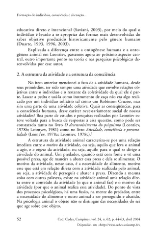 52 Cad. Cedes, Campinas, vol. 24, n. 62, p. 44-63, abril 2004
Disponível em <http://www.cedes.unicamp.br>
Formação do indivíduo, consciência e alienação...
educativo direto e intencional (Saviani, 2003), por meio do qual o
indivíduo é levado a se apropriar das formas mais desenvolvidas do
saber objetivo produzido historicamente pelo gênero humano
(Duarte, 1993, 1996, 2003).
Explicada a diferença entre a ontogênese humana e a onto-
gênese animal em Leontiev, passemos agora ao próximo aspecto cen-
tral, outro importante ponto na teoria e nas pesquisas psicológicas de-
senvolvidas por esse autor.
2. A estrutura da atividade e a estrutura da consciência
No item anterior mencionei o fato de a atividade humana, desde
seus primórdios, ter sido sempre uma atividade que envolve relações ob-
jetivas entre o indivíduo e o restante da coletividade da qual ele é par-
te. Lascar a pedra e usá-la como instrumento de caça não era algo reali-
zado por um indivíduo solitário tal como um Robinson Cruzoe, mas
sim uma parte de uma atividade coletiva. Quais as conseqüências, para
a consciência humana, desse caráter necessariamente social de nossas
atividades? Boa parte de estudos e pesquisas realizados por Leontiev es-
teve voltada para a busca de respostas a essa questão, como pode ser
constatado tanto no livro O desenvolvimento do psiquismo (Leontiev,
1978b; Leontyev, 1981) como no livro Atividade, consciência e persona-
lidade (Leont’ev, 1978a; Leontiev, 1978c).7
A estrutura da atividade animal caracteriza-se por uma relação
imediata entre o motivo da atividade, ou seja, aquilo que leva o animal
a agir, e o objeto da atividade, ou seja, aquilo para o qual se dirige a
atividade do animal. Um predador, quando está com fome e vê uma
possível presa, age de maneira a abater essa presa e dela se alimentar. O
motivo da atividade, nesse caso, é a necessidade de alimento, motivo
esse que está em relação direta com a atividade realizada pelo animal,
ou seja, a atividade de perseguir e abater a presa. Dizendo a mesma
coisa com outras palavras, existe na atividade animal uma relação dire-
ta entre o conteúdo da atividade (o que o animal faz) e o motivo da
atividade (por que o animal realiza essa atividade). Do ponto de vista
dos processos psicológicos, há uma fusão, na mente do predador, entre
a necessidade de alimento e outro animal a ser perseguido e abatido.
Na psicologia animal o objeto não se distingue das necessidades do ser
que age sobre esse objeto.
 