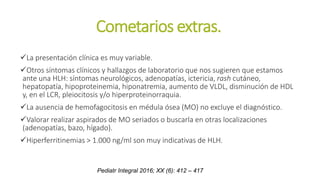 Cometarios extras.
La presentación clínica es muy variable.
Otros síntomas clínicos y hallazgos de laboratorio que nos sugieren que estamos
ante una HLH: síntomas neurológicos, adenopatías, ictericia, rash cutáneo,
hepatopatía, hipoproteinemia, hiponatremia, aumento de VLDL, disminución de HDL
y, en el LCR, pleiocitosis y/o hiperproteinorraquia.
La ausencia de hemofagocitosis en médula ósea (MO) no excluye el diagnóstico.
Valorar realizar aspirados de MO seriados o buscarla en otras localizaciones
(adenopatías, bazo, hígado).
Hiperferritinemias > 1.000 ng/ml son muy indicativas de HLH.
Pediatr Integral 2016; XX (6): 412 – 417
 