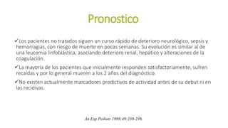 Pronostico
Los pacientes no tratados siguen un curso rápido de deterioro neurológico, sepsis y
hemorragias, con riesgo de muerte en pocas semanas. Su evolución es similar al de
una leucemia linfoblástica, asociando deterioro renal, hepático y alteraciones de la
coagulación.
La mayoría de los pacientes que inicialmente responden satisfactoriamente, sufren
recaídas y por lo general mueren a los 2 años del diagnóstico.
No existen actualmente marcadores predictivos de actividad antes de su debut ni en
las recidivas.
An Esp Pediatr 1998;49:230-236.
 