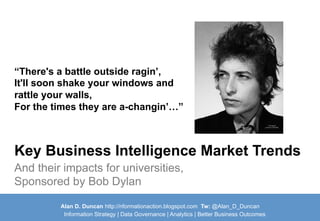 Alan D. Duncan http://nformationaction.blogspot.com Tw: @Alan_D_Duncan
Information Strategy | Data Governance | Analytics | Better Business Outcomes
And their impacts for universities,
Sponsored by Bob Dylan
Key Business Intelligence Market Trends
“There's a battle outside ragin’,
It'll soon shake your windows and
rattle your walls,
For the times they are a-changin’…”
 