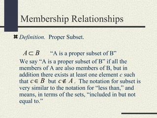 Membership Relationships
Definition. Proper Subset.
“A is a proper subset of B”
We say “A is a proper subset of B” if all the
members of A are also members of B, but in
addition there exists at least one element c such
that but . The notation for subset is
very similar to the notation for “less than,” and
means, in terms of the sets, “included in but not
equal to.”
A B⊂
c B∈ c A∉
 