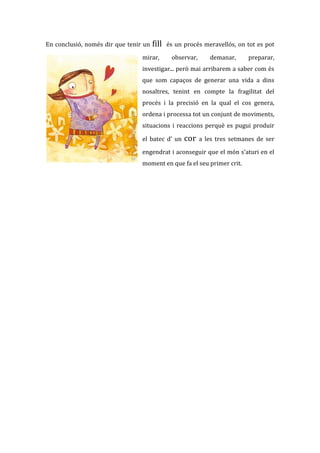 En conclusió, només dir que tenir un   fill   és un procés meravellós, on tot es pot

                                 mirar,        observar,      demanar,      preparar,
                                 investigar... però mai arribarem a saber com és
                                 que som capaços de generar una vida a dins
                                 nosaltres, tenint en compte la fragilitat del
                                 procés i la precisió en la qual el cos genera,
                                 ordena i processa tot un conjunt de moviments,
                                 situacions i reaccions perquè es pugui produir

                                 el batec d’ un     cor    a les tres setmanes de ser

                                 engendrat i aconseguir que el món s’aturi en el
                                 moment en que fa el seu primer crit.
 