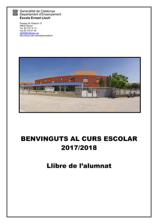 Generalitat de Catalunya
Departament d’Ensenyament
Escola Ernest Lluch
Passeig de l’Estació 15
08630 Abrera
Tel. 93 770 12 13
Fax 93 770 51 54
a8059822@xtec,cat
http://blocs.xtec.cat/ceipernestlluch
BENVINGUTS AL CURS ESCOLAR
2017/2018
Llibre de l’alumnat
 